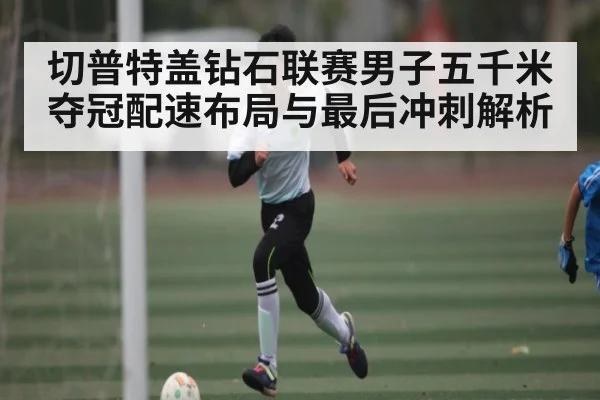 切普特盖钻石联赛男子五千米夺冠配速布局与最后冲刺解析（kaiyun）
