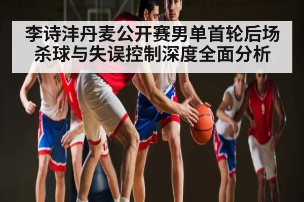 李诗沣丹麦公开赛男单首轮后场杀球与失误控制深度全面分析（kaiyun）